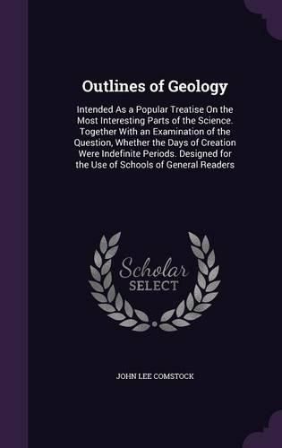 Cover image for Outlines of Geology: Intended as a Popular Treatise on the Most Interesting Parts of the Science. Together with an Examination of the Question, Whether the Days of Creation Were Indefinite Periods. Designed for the Use of Schools of General Readers