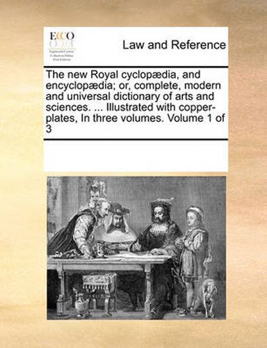 Cover image for The New Royal Cyclopaedia, and Encyclopaedia; Or, Complete, Modern and Universal Dictionary of Arts and Sciences. ... Illustrated with Copper-Plates, in Three Volumes. Volume 1 of 3