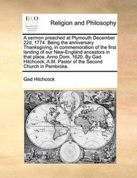 Cover image for A Sermon Preached at Plymouth December 22d, 1774. Being the Anniversary Thanksgiving, in Commemoration of the First Landing of Our New-England Ancestors in That Place, Anno Dom. 1620. by Gad Hitchcock, A.M. Pastor of the Second Church in Pembroke.