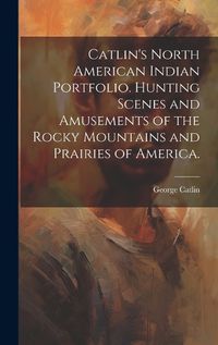 Cover image for Catlin's North American Indian Portfolio. Hunting Scenes and Amusements of the Rocky Mountains and Prairies of America.