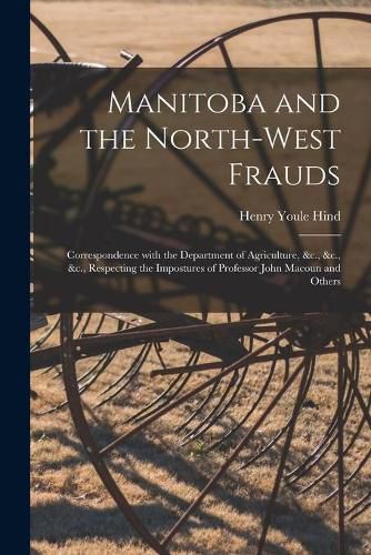 Manitoba and the North-West Frauds [microform]: Correspondence With the Department of Agriculture, &c., &c., &c., Respecting the Impostures of Professor John Macoun and Others