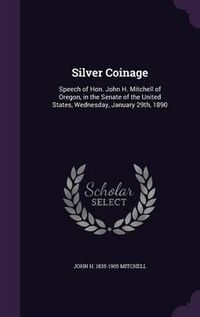 Cover image for Silver Coinage: Speech of Hon. John H. Mitchell of Oregon, in the Senate of the United States, Wednesday, January 29th, 1890