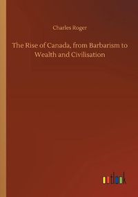 Cover image for The Rise of Canada, from Barbarism to Wealth and Civilisation