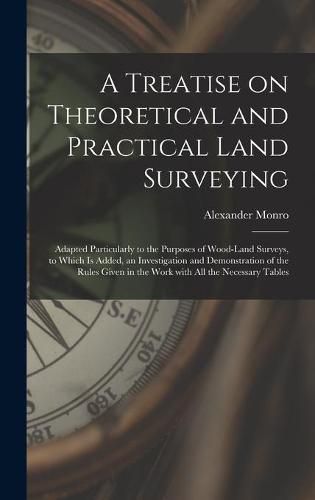 A Treatise on Theoretical and Practical Land Surveying [microform]: Adapted Particularly to the Purposes of Wood-land Surveys, to Which is Added, an Investigation and Demonstration of the Rules Given in the Work With All the Necessary Tables