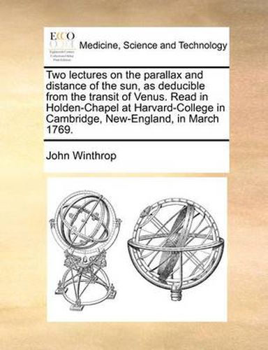 Cover image for Two Lectures on the Parallax and Distance of the Sun, as Deducible from the Transit of Venus. Read in Holden-Chapel at Harvard-College in Cambridge, New-England, in March 1769.