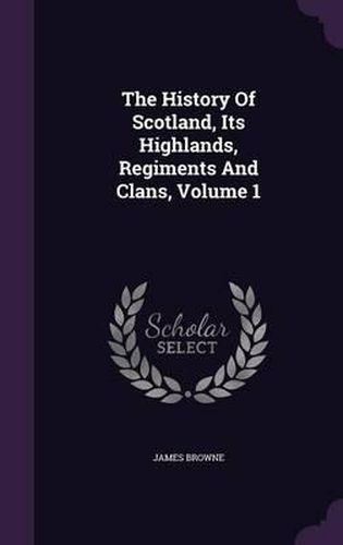 Cover image for The History of Scotland, Its Highlands, Regiments and Clans, Volume 1