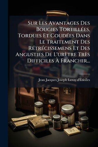 Cover image for Sur Les Avantages Des Bougies Tortillees, Tordues Et Coudees Dans Le Traitement Des Retrecissemens Et Des Angusties De L'uretre Tres Difficiles A Franchir...