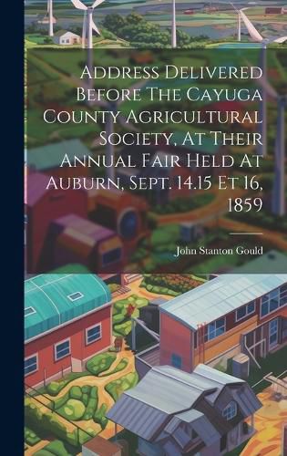 Cover image for Address Delivered Before The Cayuga County Agricultural Society, At Their Annual Fair Held At Auburn, Sept. 14.15 Et 16, 1859