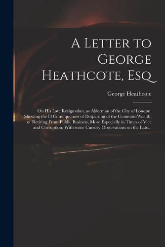 Cover image for A Letter to George Heathcote, Esq; on His Late Resignation, as Alderman of the City of London. Shewing the Ill Consequences of Despairing of the Common-wealth, or Retiring From Public Business, More Especially in Times of Vice and Corruption. With Some...