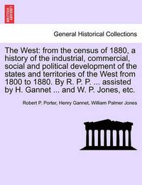 Cover image for The West: From the Census of 1880, a History of the Industrial, Commercial, Social and Political Development of the States and Territories of the West from 1800 to 1880. by R. P. P. ... Assisted by H. Gannet ... and W. P. Jones, Etc.