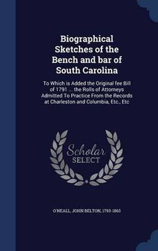 Biographical Sketches of the Bench and Bar of South Carolina: To Which Is Added the Original Fee Bill of 1791 ... the Rolls of Attorneys Admitted to Practice from the Records at Charleston and Columbia, Etc., Etc