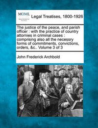 Cover image for The Justice of the Peace, and Parish Officer: With the Practice of Country Attornies in Criminal Cases: Comprising Also All the Necessry Forms of Commitments, Convictions, Orders, &C.. Volume 3 of 3