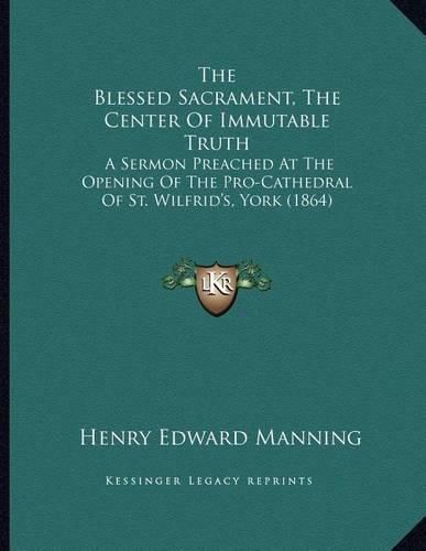 The Blessed Sacrament, the Center of Immutable Truth: A Sermon Preached at the Opening of the Pro-Cathedral of St. Wilfrid's, York (1864)