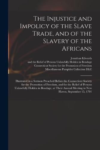 Cover image for The Injustice and Impolicy of the Slave Trade, and of the Slavery of the Africans: Illustrated in a Sermon Preached Before the Connecticut Society for the Promotion of Freedom, and for the Relief of Persons Unlawfully Holden in Bondage, at Their...