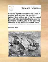Cover image for Unto the Right Honourable, the Lords of Council and Session, the Petition of William Reid, Eldest Son of the Deceased Robert Reid Writer to the Signet, and His Tutors and Curators, and of the Acceding Creditors of the Deceased Robert Reid