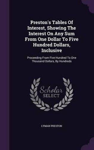 Cover image for Preston's Tables of Interest, Showing the Interest on Any Sum from One Dollar to Five Hundred Dollars, Inclusive: Proceeding from Five Hundred to One Thousand Dollars, by Hundreds