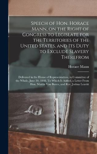 Cover image for Speech of Hon. Horace Mann, on the Right of Congress to Legislate for the Territories of the United States, and Its Duty to Exclude Slavery Therefrom: Delivered in the House of Representatives, in Committee of the Whole, June 30, 1848. To Which Is...