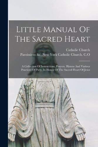 Cover image for Little Manual Of The Sacred Heart: A Collection Of Instructions, Prayers, Hymns And Various Practices Of Piety, In Honor Of The Sacred Heart Of Jesus