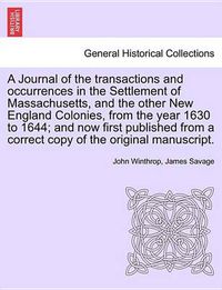 Cover image for A Journal of the transactions and occurrences in the Settlement of Massachusetts, and the other New England Colonies, from the year 1630 to 1644; and now first published from a correct copy of the original manuscript. Vol. I. A New Edition.