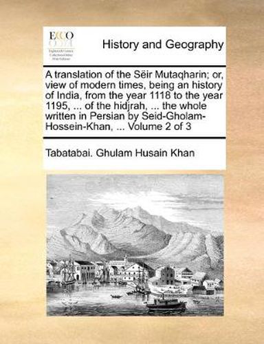 Cover image for A Translation of the Sir Mutaqharin; Or, View of Modern Times, Being an History of India, from the Year 1118 to the Year 1195, ... of the Hidjrah, ... the Whole Written in Persian by Seid-Gholam-Hossein-Khan, ... Volume 2 of 3