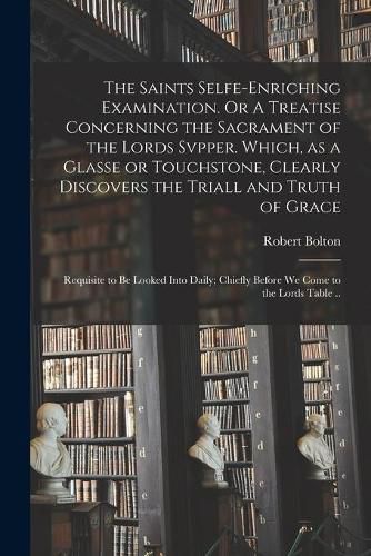 Cover image for The Saints Selfe-enriching Examination. Or A Treatise Concerning the Sacrament of the Lords Svpper. Which, as a Glasse or Touchstone, Clearly Discovers the Triall and Truth of Grace; Requisite to Be Looked Into Daily; Chiefly Before We Come to The...