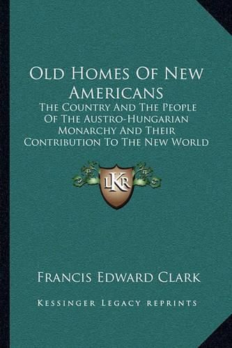 Old Homes of New Americans: The Country and the People of the Austro-Hungarian Monarchy and Their Contribution to the New World (1913)