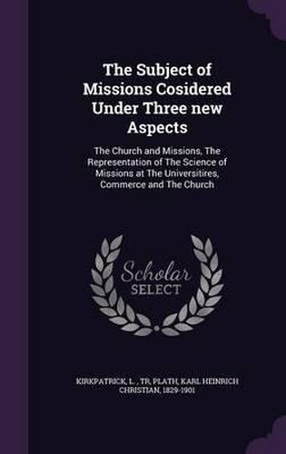 Cover image for The Subject of Missions Cosidered Under Three New Aspects: The Church and Missions, the Representation of the Science of Missions at the Universitires, Commerce and the Church