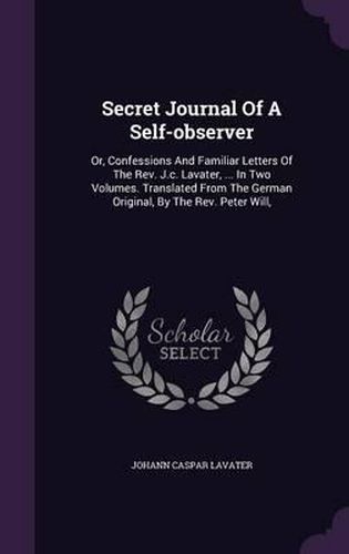 Cover image for Secret Journal of a Self-Observer: Or, Confessions and Familiar Letters of the REV. J.C. Lavater, ... in Two Volumes. Translated from the German Original, by the REV. Peter Will,