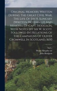 Cover image for Original Memoirs Written During The Great Civil War, The Life Of Sir H. Slingsby [written By Himself] And Memoirs Of Capt. Hodgson, With Notes [by Sir W. Scott. Followed By] Relations Of The Campaigns Of Oliver Cromwell In Scotland, 1650