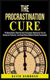 Cover image for The Procrastination Cure: The Ultimate Guide to Defeat Your Inner Procrastinator, Mastering Your Time, And Boosting Your Productivity: Learn Simple Effective Methods to Eliminate Procrastination