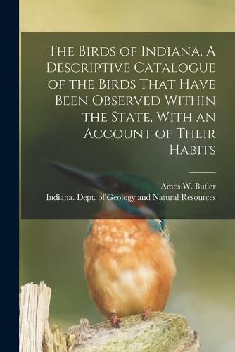 Cover image for The Birds of Indiana. A Descriptive Catalogue of the Birds That Have Been Observed Within the State, With an Account of Their Habits