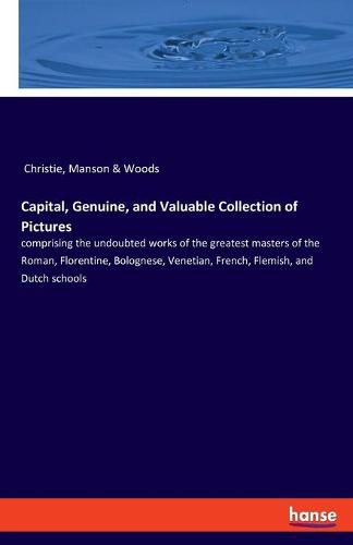 Capital, Genuine, and Valuable Collection of Pictures: comprising the undoubted works of the greatest masters of the Roman, Florentine, Bolognese, Venetian, French, Flemish, and Dutch schools