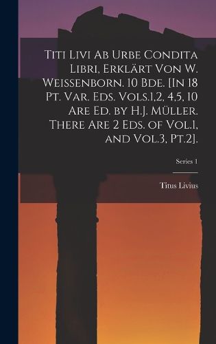 Cover image for Titi Livi Ab Urbe Condita Libri, Erklaert Von W. Weissenborn. 10 Bde. [In 18 Pt. Var. Eds. Vols.1,2, 4,5, 10 Are Ed. by H.J. Mueller. There Are 2 Eds. of Vol.1, and Vol.3, Pt.2].; Series 1