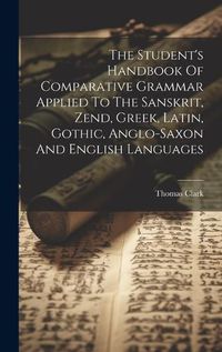 Cover image for The Student's Handbook Of Comparative Grammar Applied To The Sanskrit, Zend, Greek, Latin, Gothic, Anglo-saxon And English Languages