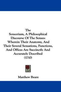 Cover image for The Sensorium, a Philosophical Discourse of the Senses: Wherein Their Anatomy, and Their Several Sensations, Functions, and Offices Are Succinctly and Accurately Described (1710)