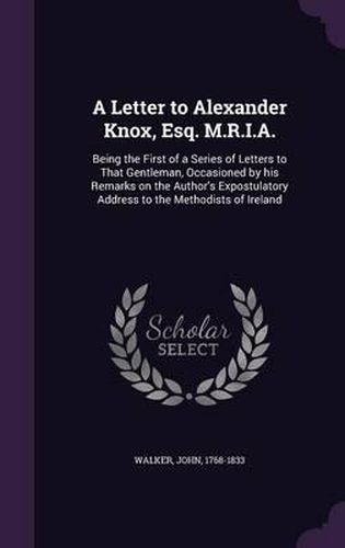 A Letter to Alexander Knox, Esq. M.R.I.A.: Being the First of a Series of Letters to That Gentleman, Occasioned by His Remarks on the Author's Expostulatory Address to the Methodists of Ireland