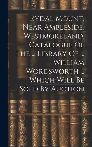 Cover image for Rydal Mount, Near Ambleside, Westmoreland. Catalogue Of The ... Library Of ... William Wordsworth ... Which Will Be Sold By Auction