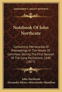 Cover image for Notebook of John Northcote: Containing Memoranda of Proceedings in the House of Commons During the First Session of the Long Parliament, 1640 (1877)