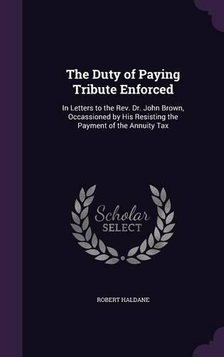 Cover image for The Duty of Paying Tribute Enforced: In Letters to the REV. Dr. John Brown, Occassioned by His Resisting the Payment of the Annuity Tax