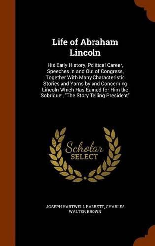 Life of Abraham Lincoln: His Early History, Political Career, Speeches in and Out of Congress, Together with Many Characteristic Stories and Yarns by and Concerning Lincoln Which Has Earned for Him the Sobriquet, the Story Telling President