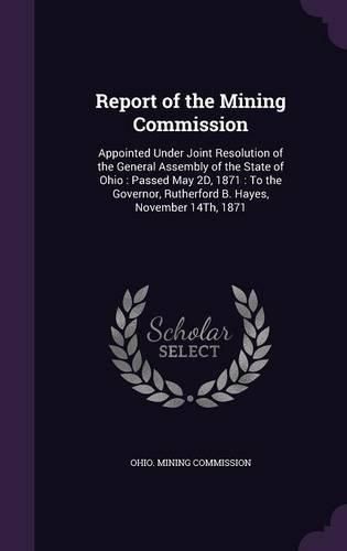 Cover image for Report of the Mining Commission: Appointed Under Joint Resolution of the General Assembly of the State of Ohio: Passed May 2D, 1871: To the Governor, Rutherford B. Hayes, November 14th, 1871