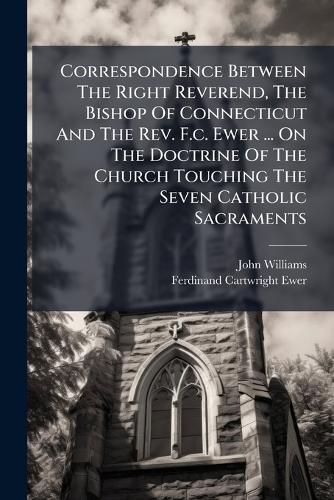Cover image for Correspondence Between the Right Reverend, the Bishop of Connecticut and the REV. F.C. Ewer ... on the Doctrine of the Church Touching the Seven Catholic Sacraments