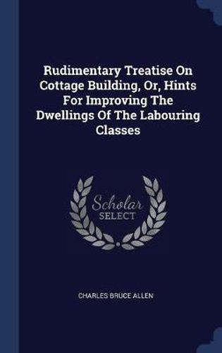 Rudimentary Treatise on Cottage Building, Or, Hints for Improving the Dwellings of the Labouring Classes