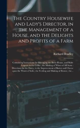 The Country Housewife and Lady's Director, in the Management of a House, and the Delights and Profits of a Farm: Containing Instructions for Managing the Brew-house, and Malt-liquors in the Cellar; the Making of Wines of All Sorts: Directions For...