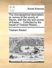 Cover image for The Chorographical Description, Or, Survey of the County of Devon, with the City and County of Exeter, ... Collected by the Travail of Tristram Risdon, ...