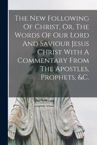 Cover image for The New Following Of Christ, Or, The Words Of Our Lord And Saviour Jesus Christ With A Commentary From The Apostles, Prophets, &c.