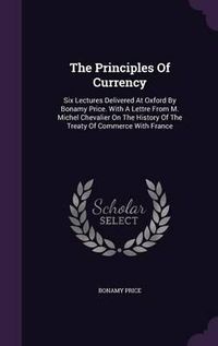 Cover image for The Principles of Currency: Six Lectures Delivered at Oxford by Bonamy Price. with a Lettre from M. Michel Chevalier on the History of the Treaty of Commerce with France