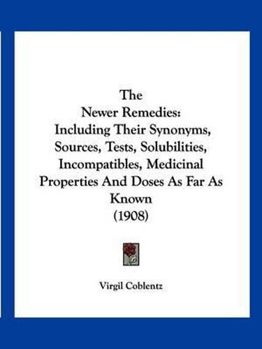 Cover image for The Newer Remedies: Including Their Synonyms, Sources, Tests, Solubilities, Incompatibles, Medicinal Properties and Doses as Far as Known (1908)