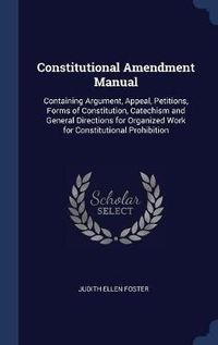 Cover image for Constitutional Amendment Manual: Containing Argument, Appeal, Petitions, Forms of Constitution, Catechism and General Directions for Organized Work for Constitutional Prohibition