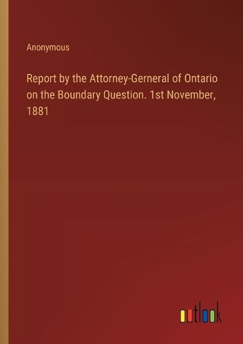 Report by the Attorney-Gerneral of Ontario on the Boundary Question. 1st November, 1881